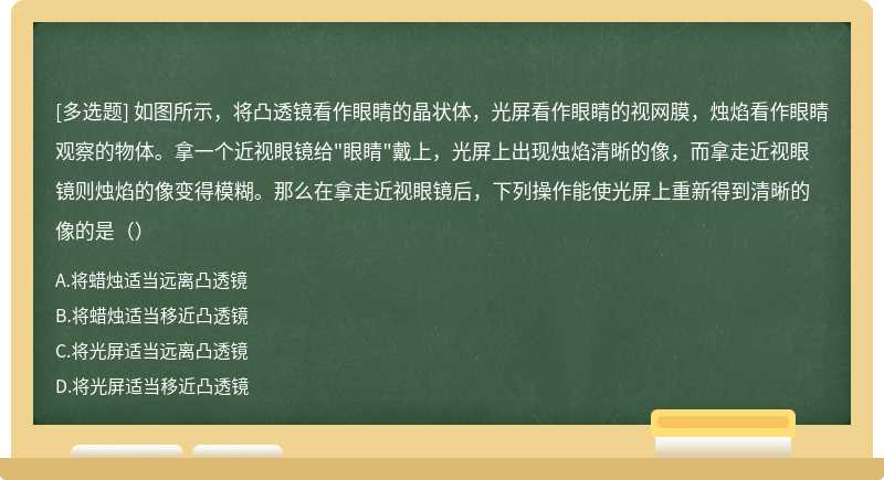 如图所示，将凸透镜看作眼睛的晶状体，光屏看作眼睛的视网膜，烛焰看作眼睛观察的物体。拿一个近视眼镜给