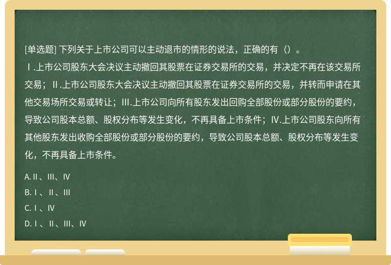 下列关于上市公司可以主动退市的情形的说法，正确的有（）。Ⅰ.上市公司股东大会决议主动撤回其股票在证券交易所的交易，并决定不再在该交易所交易；Ⅱ.上市公司股东大会决议主动撤回其股票在证券交易所的交易，并转而申请在其他交易场所交易或转让；Ⅲ.上市公司向所有股东发出回购全部股份或部分股份的要约，导致公司股本总额、股权分布等发生变化，不再具备上市条件；Ⅳ.上市公司股东向所有其他股东发出收购全部股份或部分股份的要约，导致公司股本总额、股权分布等发生变化，不再具备上市条件。