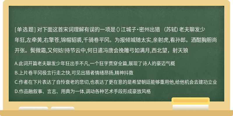 对下面这首宋词理解有误的一项是（）江城子·密州出猎 （苏轼）老夫聊发少年狂,左牵黄,右擎苍,锦帽貂裘,千骑卷平冈。为报倾城随太实,亲射虎,看孙郎。酒酣胸胆尚开张。鬓微霜,又何妨!持节云中,何日遣冯唐会挽雕弓如满月,西北望，射天狼