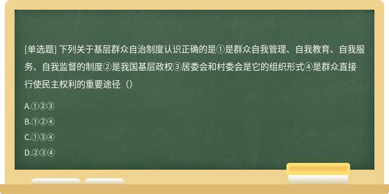 下列关于基层群众自治制度认识正确的是①是群众自我管理、自我教育、自我服务、自我监督的制度②是我国基层政权③居委会和村委会是它的组织形式④是群众直接行使民主权利的重要途径（）