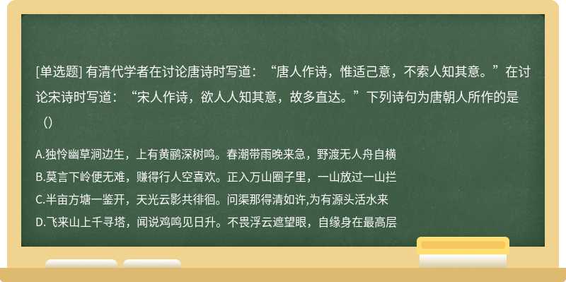 有清代学者在讨论唐诗时写道：“唐人作诗，惟适己意，不索人知其意。”在讨论宋诗时写道：“宋人作诗，欲人人知其意，故多直达。”下列诗句为唐朝人所作的是（）