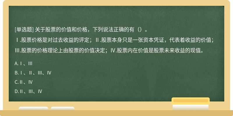 关于股票的价值和价格，下列说法正确的有（）。Ⅰ.股票价格是对过去收益的评定；Ⅱ.股票本身只是一张资本凭证，代表着收益的价值；Ⅲ.股票的价格理论上由股票的价值决定；Ⅳ.股票内在价值是股票未来收益的现值。