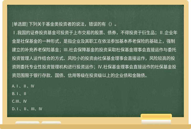 下列关于基金类投资者的说法，错误的有（）。Ⅰ.我国的证券投资基金可投资于上市交易的股票、债券，不得投资于衍生品；Ⅱ.企业年金是社保基金的一种形式，是指企业及其职工在依法参加基本养老保险的基础上，强制建立的补充养老保险基金；Ⅲ.社会保障基金的投资采取杜保基金理事会直接运作与委托投资管理人运作结合的方式、风险小的投资由社保基金理事会直接运作，风险较高的投资则委托专业性投资管理机构进行投资运作；Ⅳ.社保基金理事会直接运作的社保基金投资范围限于银行存款、国债、信用等级在投资级以上的企业债和金融债。