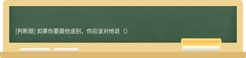 如果你要跟他道别，你应该对他说（）