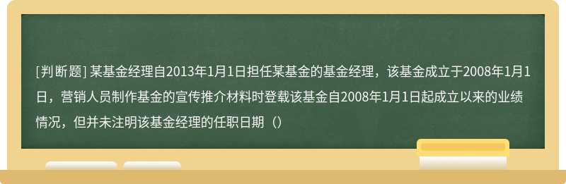 某基金经理自2013年1月1日担任某基金的基金经理，该基金成立于2008年1月1日，营销人员制作基金的宣传推介材料时登载该基金自2008年1月1日起成立以来的业绩情况，但并未注明该基金经理的任职日期（）