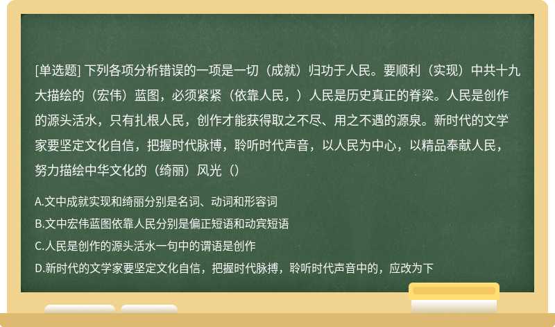 下列各项分析错误的一项是一切（成就）归功于人民。要顺利（实现）中共十九大描绘的（宏伟）蓝图，必须紧紧（依靠人民，）人民是历史真正的脊梁。人民是创作的源头活水，只有扎根人民，创作才能获得取之不尽、用之不遇的源泉。新时代的文学家要坚定文化自信，把握时代脉博，聆听时代声音，以人民为中心，以精品奉献人民，努力描绘中华文化的（绮丽）风光（）