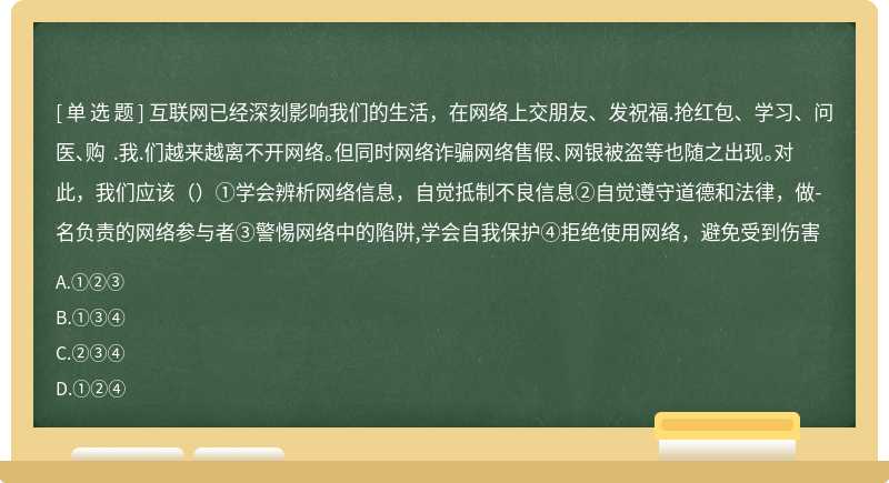 互联网已经深刻影响我们的生活，在网络上交朋友、发祝福.抢红包、学习、问医、购 .我.们越来越离不开网络。但同时网络诈骗网络售假、网银被盗等也随之出现。对此，我们应该（）①学会辨析网络信息，自觉抵制不良信息②自觉遵守道德和法律，做-名负责的网络参与者③警惕网络中的陷阱,学会自我保护④拒绝使用网络，避免受到伤害