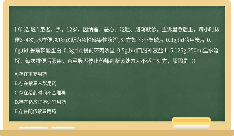 患者，男，12岁，因纳差、恶心、呕吐、腹泻就诊，主诉里急后重，每小时排便3~4次，水样便，初步诊断为急性感染性腹泻，处方如下:小檗碱片 0.3g,tid药用炭片 0.6g,tid,餐前鞣酸蛋白 0.3g,tid,餐前环丙沙星 0.5g,bid口服补液盐III 5.125g,250ml温水溶解，每次排便后服用，直至腹泻停止药师判断该处方为不适宜处方，原因是（）