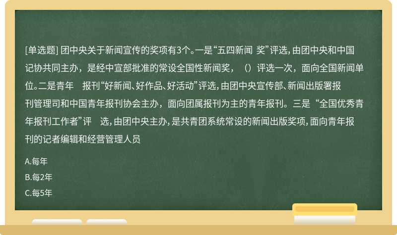 团中央关于新闻宣传的奖项有3个。一是“五四新闻 奖”评选，由团中央和中国记协共同主办，是经中宣部批准的常设全国性新闻奖，（）评选一次，面向全国新闻单位。二是青年 报刊“好新闻、好作品、好活动”评选，由团中央宣传部、新闻出版署报刊管理司和中国青年报刊协会主办，面向团属报刊为主的青年报刊。三是“全国优秀青年报刊工作者”评 选，由团中央主办，是共青团系统常设的新闻出版奖项，面向青年报刊的记者编辑和经营管理人员