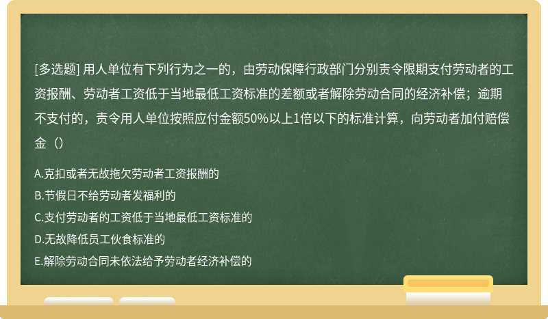 用人单位有下列行为之一的，由劳动保障行政部门分别责令限期支付劳动者的工资报酬、劳动者工资低于当地最低工资标准的差额或者解除劳动合同的经济补偿；逾期不支付的，责令用人单位按照应付金额50%以上1倍以下的标准计算，向劳动者加付赔偿金（）