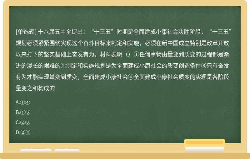 十八届五中全提出：“十三五”时期是全面建成小康社会决胜阶段，“十三五”规划必须紧紧围绕实现这个奋斗目标来制定和实施，必须在新中国成立特别是改革开放以来打下的坚实基础上奋发有为。材料表明（）①任何事物由量变到质变的过程都是渐进的漫长的艰难的②制定和实施规划是为全面建成小康社会的质变创造条件⑧只有奋发有为才能实现量变到质变，全面建成小康社会④全面建成小康社会质变的实现是各阶段量变之和构成的