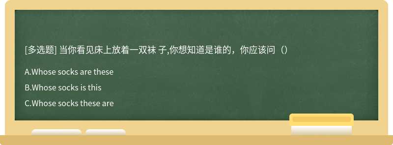 当你看见床上放着一双袜 子,你想知道是谁的，你应该问（）