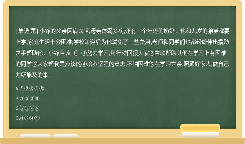 小铮的父亲因病去世,母亲体弱多病,还有一个年迈的奶奶。他和九岁的弟弟都要上学,家庭生活十分困难,学校知道后为他减免了一些费用,老师和同学们也都纷纷伸出援助之手帮助他。小铮应该（）①努力学习,用行动回报大家②主动帮助其他在学习上有困难的同学③大家帮我是应该的④培养坚强的意志,不怕困难⑤在学习之余,照顾好家人,做自己力所能及的事