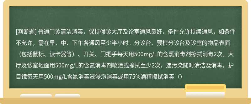 普通门诊清洁消毒，保持候诊大厅及诊室通风良好，条件允许持续通风，如条件不允许，需在早、中、下午各通风至少半小时。分诊台、预检分诊台及诊室的物品表面（包括鼠标、读卡器等）、开关、门把手每天用500mg/L的含氯消毒剂擦拭消毒2次。大厅及诊室地面用500mg/L的含氯消毒剂喷洒或擦拭至少2次，遇污染随时清洁及消毒。护目镜每天用500mg/L含氯消毒液浸泡消毒或用75%酒精擦拭消毒（）