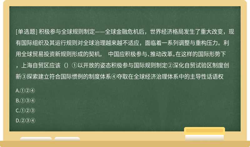 积极参与全球规则制定——全球金融危机后，世界经济格局发生了重大改变，现有国际组织及其运行规则对全球治理越来越不适应，面临着一系列调整与重构压力。利用全球贸易投资新规则形成的契机， 中国应积极参与、推动改革。在这样的国际形势下，上海自贸区应该（）①以开放的姿态积极参与国际规则制定②深化自贸试验区制度创新③探索建立符合国际惯例的制度体系④夺取在全球经济治理体系中的主导性话语权