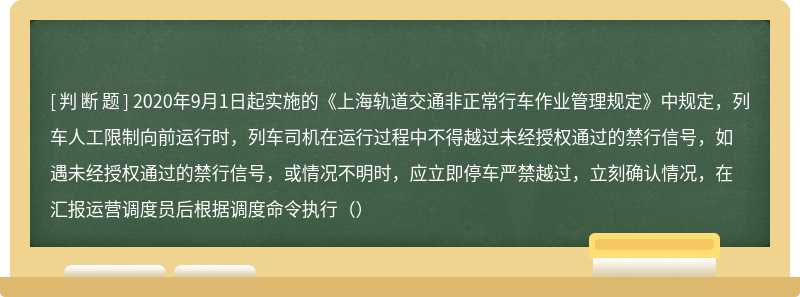 2020年9月1日起实施的《上海轨道交通非正常行车作业管理规定》中规定，列车人工限制向前运行时，列车司机在运行过程中不得越过未经授权通过的禁行信号，如遇未经授权通过的禁行信号，或情况不明时，应立即停车严禁越过，立刻确认情况，在汇报运营调度员后根据调度命令执行（）