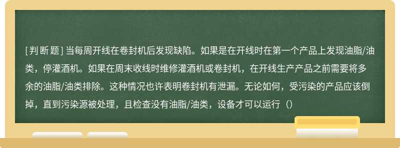 当每周开线在卷封机后发现缺陷。如果是在开线时在第一个产品上发现油脂/油类，停灌酒机。如果在周末收线时维修灌酒机或卷封机，在开线生产产品之前需要将多余的油脂/油类排除。这种情况也许表明卷封机有泄漏。无论如何，受污染的产品应该倒掉，直到污染源被处理，且检查没有油脂/油类，设备才可以运行（）