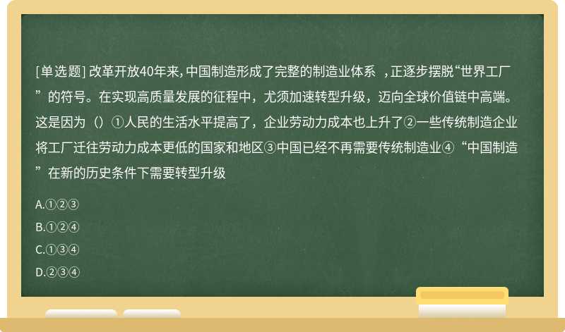 改革开放40年来，中国制造形成了完整的制造业体系 ，正逐步摆脱“世界工厂”的符号。在实现高质量发展的征程中，尤须加速转型升级，迈向全球价值链中高端。这是因为（）①人民的生活水平提高了，企业劳动力成本也上升了②一些传统制造企业将工厂迁往劳动力成本更低的国家和地区③中国已经不再需要传统制造业④“中国制造”在新的历史条件下需要转型升级