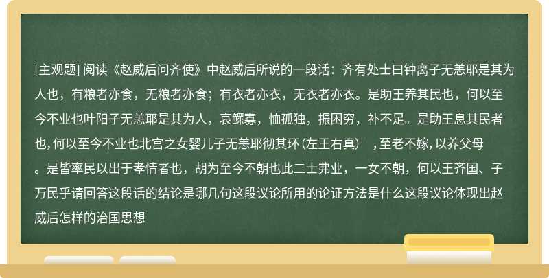 阅读《赵威后问齐使》中赵威后所说的一段话：齐有处士曰钟离子无恙耶是其为人也，有粮者亦食，无粮者亦食；有衣者亦衣，无衣者亦衣。是助王养其民也，何以至今不业也叶阳子无恙耶是其为人，哀鳏寡，恤孤独，振困穷，补不足。是助王息其民者也，何以至今不业也北宫之女婴儿子无恙耶彻其环（左王右真） ，至老不嫁，以养父母。是皆率民以出于孝情者也，胡为至今不朝也此二士弗业，一女不朝，何以王齐国、子万民乎请回答这段话的结论是哪几句这段议论所用的论证方法是什么这段议论体现出赵威后怎样的治国思想