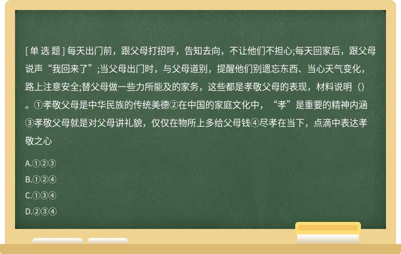 每天出门前，跟父母打招呼，告知去向，不让他们不担心;每天回家后，跟父母说声“我回来了”;当父母出门时，与父母道别，提醒他们别遗忘东西、当心天气变化，路上注意安全;替父母做一些力所能及的家务，这些都是孝敬父母的表现，材料说明（）。①孝敬父母是中华民族的传统美德②在中国的家庭文化中，“孝”是重要的精神内涵③孝敬父母就是对父母讲礼貌，仅仅在物所上多给父母钱④尽孝在当下，点滴中表达孝敬之心