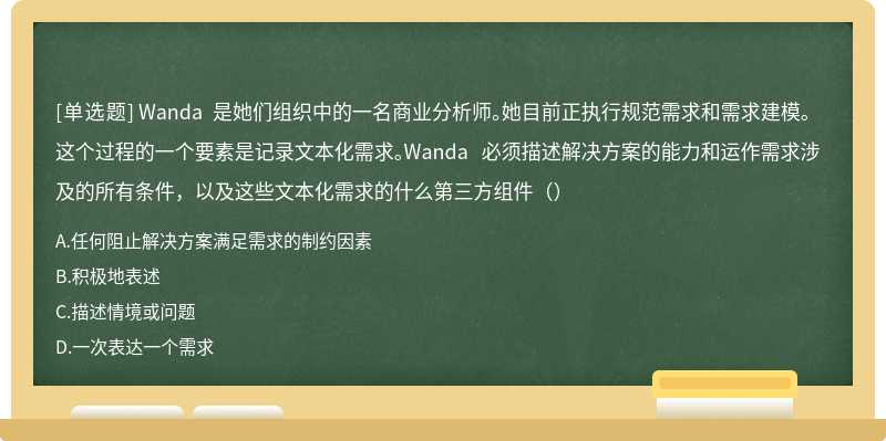 Wanda 是她们组织中的一名商业分析师。她目前正执行规范需求和需求建模。这个过程的一个要素是记录文本化需求。Wanda 必须描述解决方案的能力和运作需求涉及的所有条件，以及这些文本化需求的什么第三方组件（）