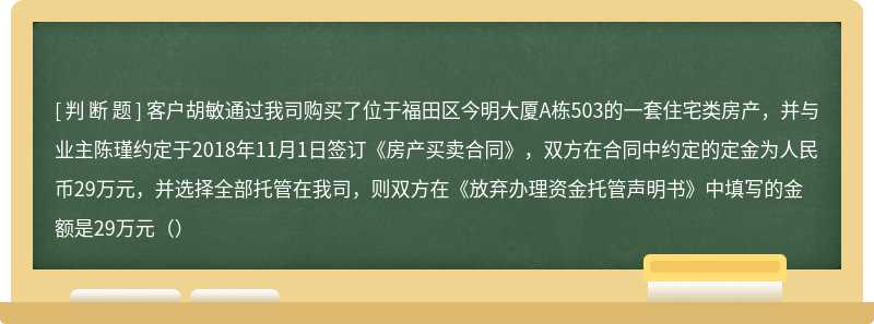 客户胡敏通过我司购买了位于福田区今明大厦A栋503的一套住宅类房产，并与业主陈瑾约定于2018年11月1日签订《房产买卖合同》，双方在合同中约定的定金为人民币29万元，并选择全部托管在我司，则双方在《放弃办理资金托管声明书》中填写的金额是29万元（）