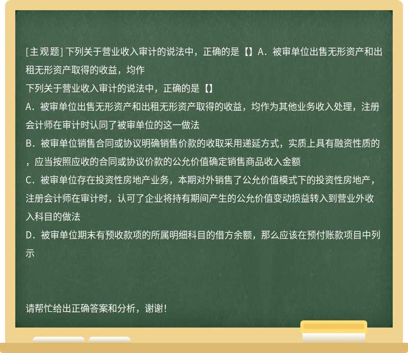 下列关于营业收入审计的说法中，正确的是【】A．被审单位出售无形资产和出租无形资产取得的收益，均作