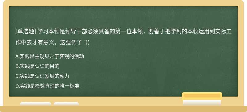 学习本领是领导干部必须具备的第一位本领，要善于把学到的本领运用到实际工作中去才有意义。这强调了（）