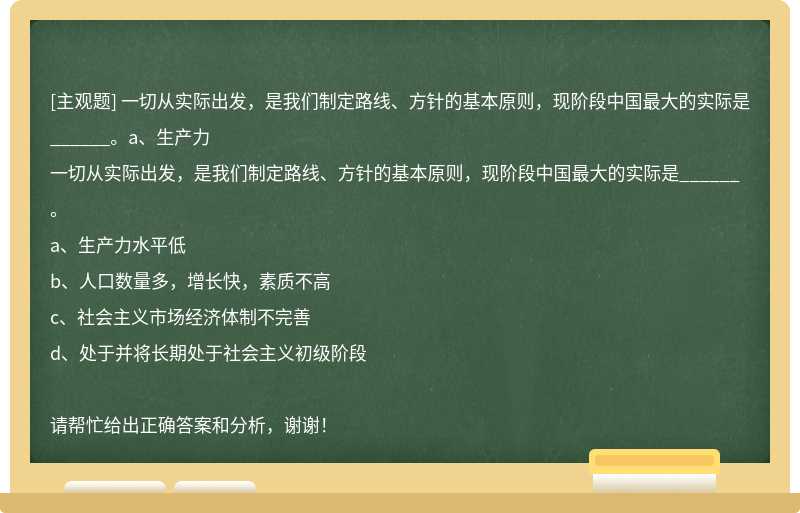 一切从实际出发，是我们制定路线、方针的基本原则，现阶段中国最大的实际是______。a、生产力