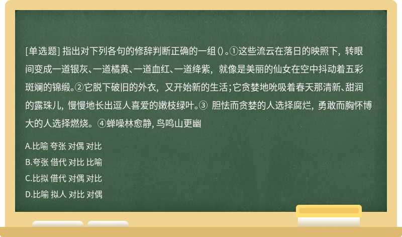 指出对下列各句的修辞判断正确的一组（）。①这些流云在落日的映照下, 转眼间变成一道银灰、一道橘黄、一道血红、一道绛紫, 就像是美丽的仙女在空中抖动着五彩斑斓的锦缎。②它脱下破旧的外衣, 又开始新的生活；它贪婪地吮吸着春天那清新、甜润的露珠儿, 慢慢地长出逗人喜爱的嫩枝绿叶。③ 胆怯而贪婪的人选择腐烂, 勇敢而胸怀博大的人选择燃烧。④蝉噪林愈静, 鸟鸣山更幽