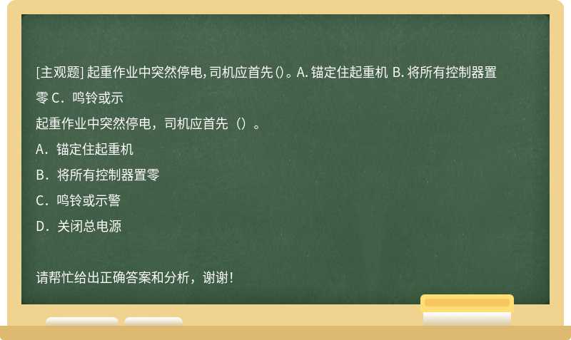 起重作业中突然停电，司机应首先（）。 A．锚定住起重机 B．将所有控制器置零 C．鸣铃或示