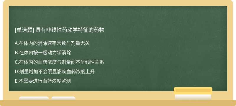 具有非线性药动学特征的药物A．在体内的消除速率常数与剂量无关B．在体内按一级动力学消除C．在体内