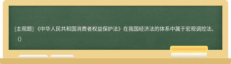 《中华人民共和国消费者权益保护法》在我国经济法的体系中属于宏观调控法。 （）