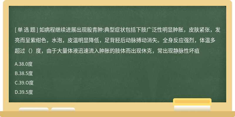 如病程继续进展出现股青肿:典型症状包括下肢广泛性明显肿胀，皮肤紧张，发亮而呈紫绀色，水泡，皮温明显降低，足背胫后动脉搏动消失。全身反应强烈，体温多超过（）度，由于大量体液迅速流入肿胀的肢体而出现休克，常出现静脉性坏疽