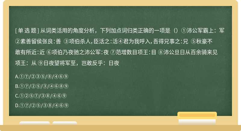 从词类活用的角度分析，下列加点词归类正确的一项是（）①沛公军霸上：军 ②素善留侯张良：善 ③项伯杀人，臣活之：活④君为我呼入，吾得兄事之：兄 ⑤秋豪不敢有所近：近 ⑥项伯乃夜驰之沛公军：夜 ⑦范增数目项王：目 ⑧沛公旦日从百余骑来见项王：从 ⑨日夜望将军至，岂敢反乎：日夜