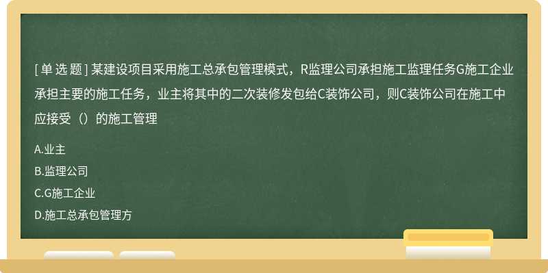 某建设项目采用施工总承包管理模式，R监理公司承担施工监理任务G施工企业承担主要的施工任务，业主将其中的二次装修发包给C装饰公司，则C装饰公司在施工中应接受（）的施工管理