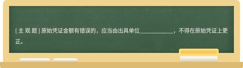 原始凭证金额有错误的，应当由出具单位___________，不得在原始凭证上更正。