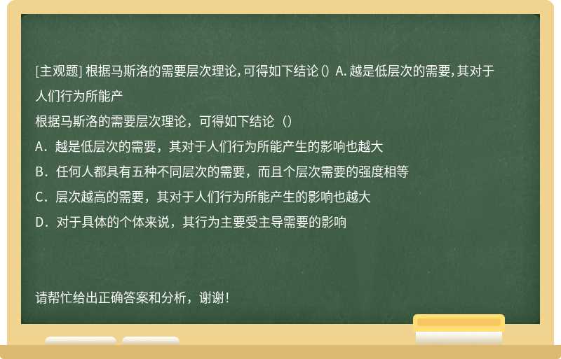 根据马斯洛的需要层次理论，可得如下结论（） A．越是低层次的需要，其对于人们行为所能产