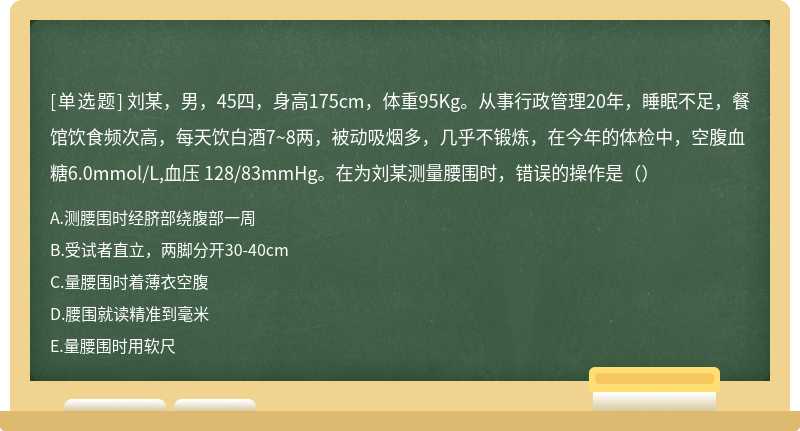 刘某，男，45四，身高175cm，体重95Kg。从事行政管理20年，睡眠不足，餐馆饮食频次高，每天饮白酒7~8两，被动吸烟多，几乎不锻炼，在今年的体检中，空腹血糖6.0mmol/L,血压 128/83mmHg。在为刘某测量腰围时，错误的操作是（）