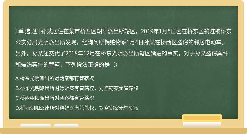 孙某居住在某市桥西区朝阳派出所辖区，2019年1月5日因在桥东区销赃被桥东公安分局光明派出所发现，经询问所销赃物系1月4日孙某在桥西区盗窃的邻居电动车。另外，孙某还交代了2018年12月在桥东光明派出所辖区嫖娼的事实。对于孙某盗窃案件和嫖娼案件的管辖，下列说法正确的是（）