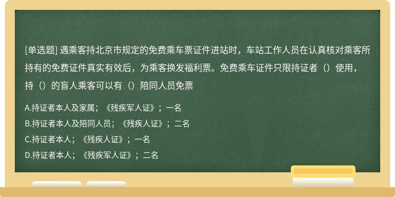 遇乘客持北京市规定的免费乘车票证件进站时，车站工作人员在认真核对乘客所持有的免费证件真实有效后，为乘客换发福利票。免费乘车证件只限持证者（）使用，持（）的盲人乘客可以有（）陪同人员免票