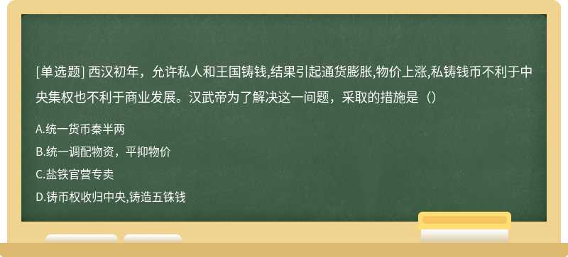 西汉初年，允许私人和王国铸钱,结果引起通货膨胀,物价上涨,私铸钱币不利于中央集权也不利于商业发展。汉武帝为了解决这一间题，采取的措施是（）