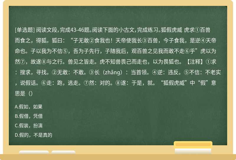 阅读文段，完成43-46题。阅读下面的小古文，完成练习。狐假虎威 虎求①百兽而食之，得狐。狐曰：“子无敢②食我也！天帝使我长③百兽，今子食我，是逆④天帝命也。子以我为不信⑤，吾为子先行，子随我后，观百兽之见我而敢不走⑥乎”虎以为然⑦，故遂⑧与之行。兽见之皆走。虎不知兽畏己而走也，以为畏狐也。【注释】①求：搜求，寻找。②无敢：不敢。③长（zhǎnɡ）：当首领。④逆：违反。⑤不信：不老实，说假话。⑥走：跑，逃走。⑦然：对的。⑧遂：于是，就。“狐假虎威”中“假”意思是（）