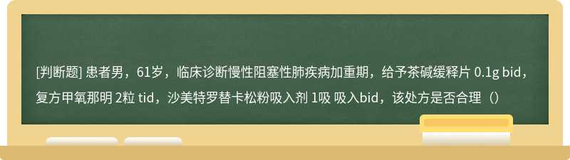 患者男，61岁，临床诊断慢性阻塞性肺疾病加重期，给予茶碱缓释片 0.1g bid，复方甲氧那明 2粒 tid，沙美特罗替卡松粉吸入剂 1吸 吸入bid，该处方是否合理（）