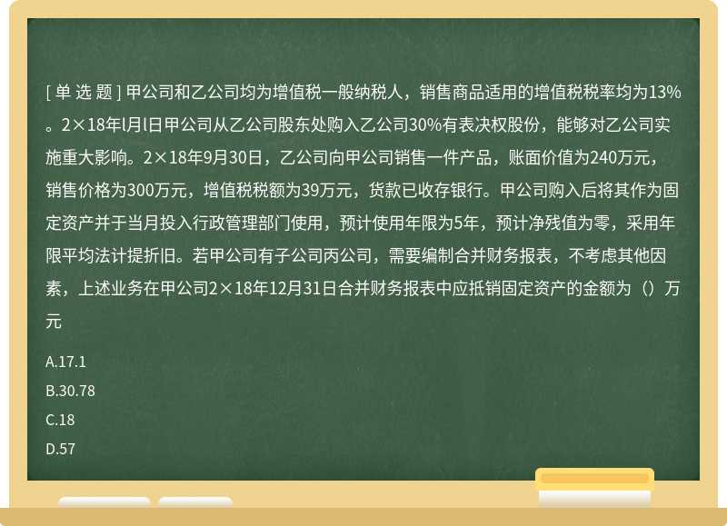 甲公司和乙公司均为增值税一般纳税人，销售商品适用的增值税税率均为13%。2×18年l月l日甲公司从乙公司股东处购入乙公司30%有表决权股份，能够对乙公司实施重大影响。2×18年9月30日，乙公司向甲公司销售一件产品，账面价值为240万元，销售价格为300万元，增值税税额为39万元，货款已收存银行。甲公司购入后将其作为固定资产并于当月投入行政管理部门使用，预计使用年限为5年，预计净残值为零，采用年限平均法计提折旧。若甲公司有子公司丙公司，需要编制合并财务报表，不考虑其他因素，上述业务在甲公司2×18年12月31日合并财务报表中应抵销固定资产的金额为（）万元