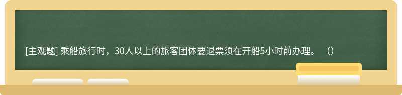 乘船旅行时，30人以上的旅客团体要退票须在开船5小时前办理。 （）