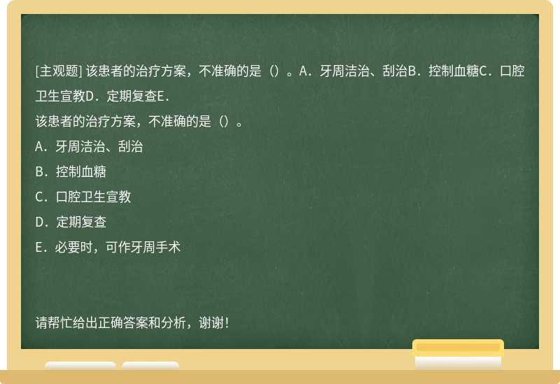 该患者的治疗方案，不准确的是（）。A．牙周洁治、刮治B．控制血糖C．口腔卫生宣教D．定期复查E．