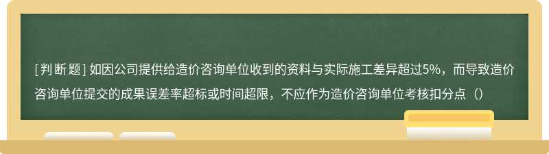 如因公司提供给造价咨询单位收到的资料与实际施工差异超过5%，而导致造价咨询单位提交的成果误差率超标或时间超限，不应作为造价咨询单位考核扣分点（）