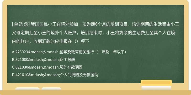 我国居民小王在境外参加一项为期6个月的培训项目，培训期间的生活费由小王父母定期汇至小王的境外个人账户，培训结束时，小王将剩余的生活费汇至其个人在境内的账户，收到汇款时应申报在（）项下