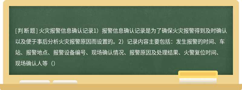 火灾报警信息确认记录1）报警信息确认记录是为了确保火灾报警得到及时确认以及便于事后分析火灾报警原因而设置的。2）记录内容主要包括：发生报警的时间、车站、报警地点、报警设备编号、现场确认情况、报警原因及处理结果、火警复位时间、现场确认人等（）